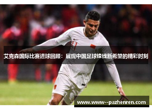 艾克森国际比赛进球回顾：展现中国足球锋线新希望的精彩时刻